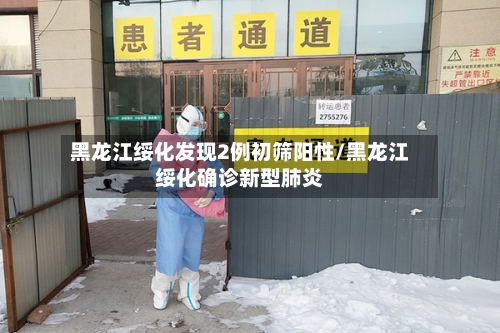 黑龙江绥化发现2例初筛阳性/黑龙江绥化确诊新型肺炎