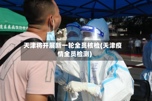 天津将开展新一轮全员核检(天津疫情全员检测)