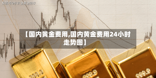 【国内黄金费用,国内黄金费用24小时走势图】