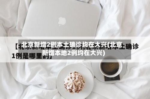 北京新增2例本土确诊均在大兴(北京新增本地2例均在大兴)