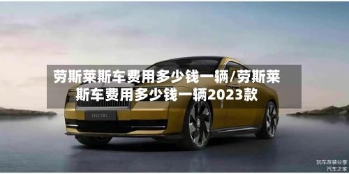劳斯莱斯车费用多少钱一辆/劳斯莱斯车费用多少钱一辆2023款-第2张图片
