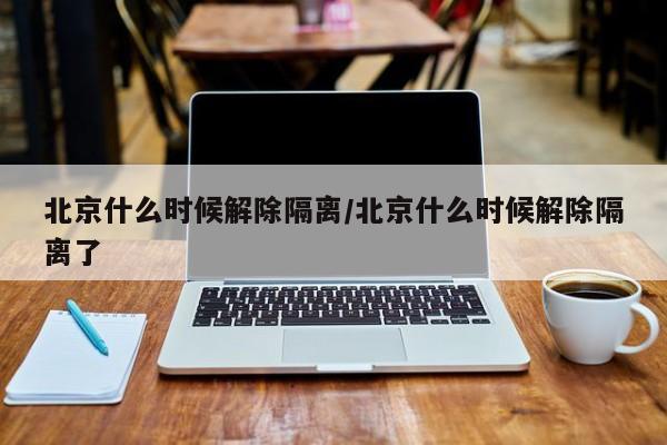 北京什么时候解除隔离/北京什么时候解除隔离了