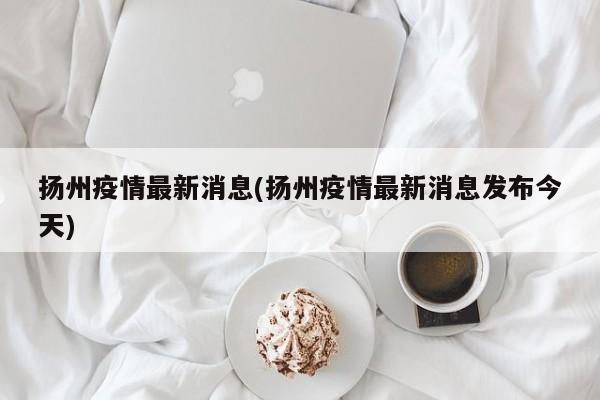扬州疫情最新消息(扬州疫情最新消息发布今天)