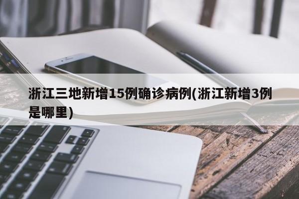 浙江三地新增15例确诊病例(浙江新增3例是哪里)