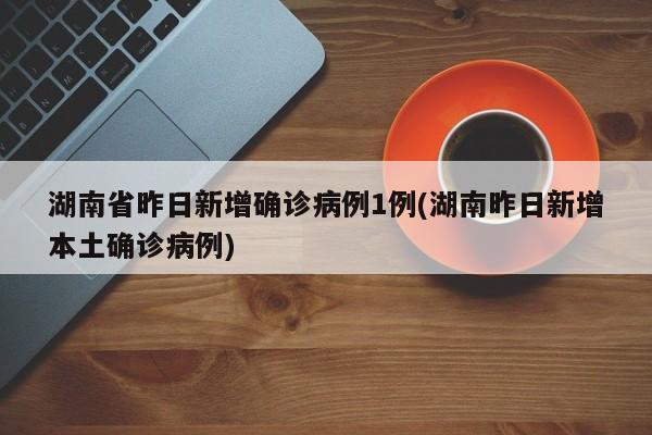 湖南省昨日新增确诊病例1例(湖南昨日新增本土确诊病例)