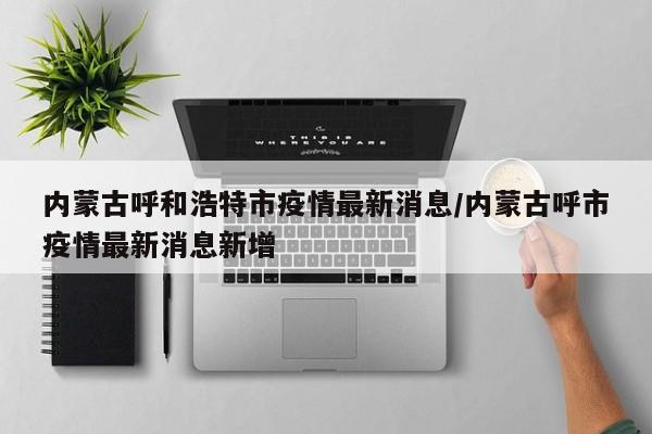 内蒙古呼和浩特市疫情最新消息/内蒙古呼市疫情最新消息新增
